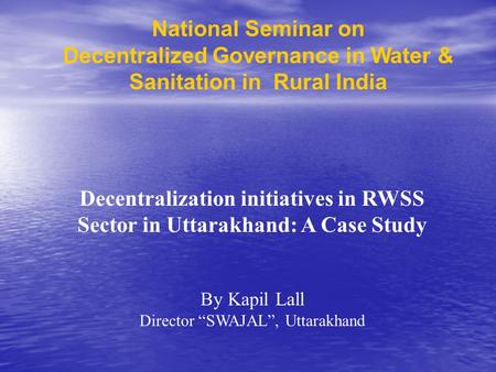 National Seminar on Decentralized Governance in Water & Sanitation in Rural India Decentralization initiatives in RWSS Sector in Uttarakhand: A Case Study.