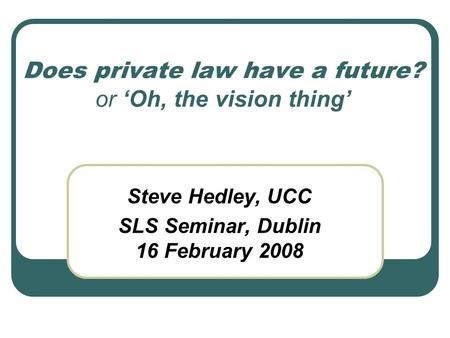 Does private law have a future? or ‘Oh, the vision thing’ Steve Hedley, UCC SLS Seminar, Dublin 16 February 2008.