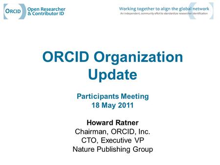 ORCID Organization Update Participants Meeting 18 May 2011 Howard Ratner Chairman, ORCID, Inc. CTO, Executive VP Nature Publishing Group.