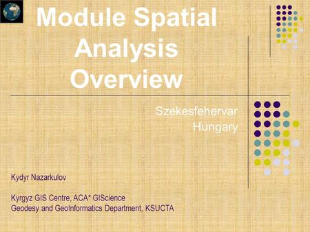 Szekesfehervar Hungary Kydyr Nazarkulov Kyrgyz GIS Centre, ACA* GIScience Geodesy and GeoInformatics Department, KSUCTA Module Spatial Analysis Overview.