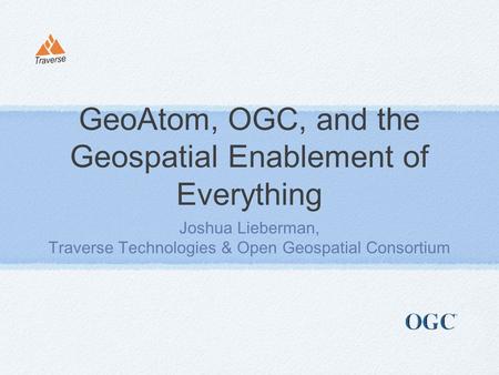 GeoAtom, OGC, and the Geospatial Enablement of Everything Joshua Lieberman, Traverse Technologies & Open Geospatial Consortium.