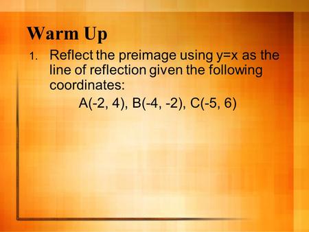 Warm Up 1. Reflect the preimage using y=x as the line of reflection given the following coordinates: A(-2, 4), B(-4, -2), C(-5, 6)