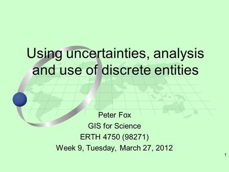 1 Peter Fox GIS for Science ERTH 4750 (98271) Week 9, Tuesday, March 27, 2012 Using uncertainties, analysis and use of discrete entities.