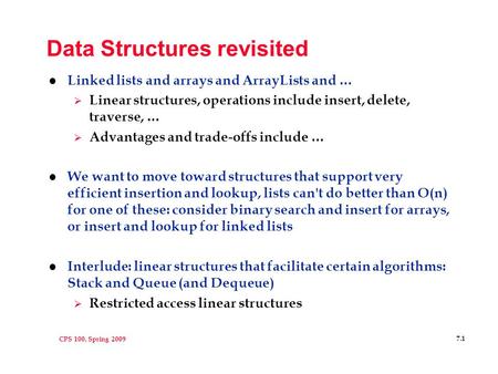 CPS 100, Spring 2009 7.1 Data Structures revisited l Linked lists and arrays and ArrayLists and …  Linear structures, operations include insert, delete,