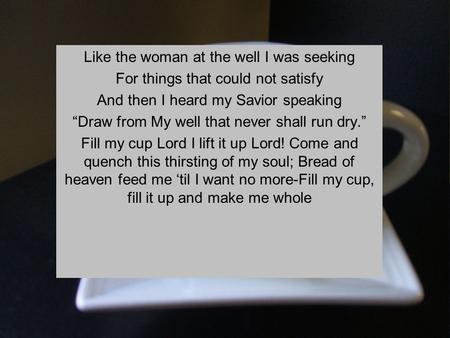 Like the woman at the well I was seeking For things that could not satisfy And then I heard my Savior speaking “Draw from My well that never shall run.