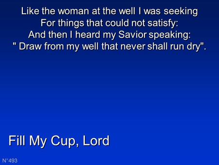 Fill My Cup, Lord N°493 Like the woman at the well I was seeking For things that could not satisfy: And then I heard my Savior speaking:  Draw from my.