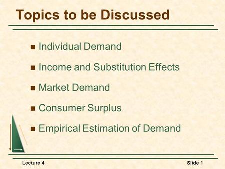 Lecture 4Slide 1 Topics to be Discussed Individual Demand Income and Substitution Effects Market Demand Consumer Surplus Empirical Estimation of Demand.