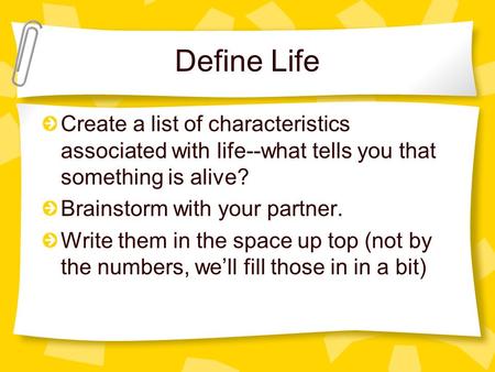 Define Life Create a list of characteristics associated with life--what tells you that something is alive? Brainstorm with your partner. Write them in.