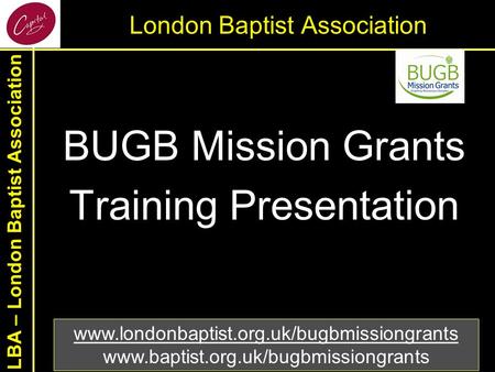 LBA – London Baptist Association London Baptist Association BUGB Mission Grants Training Presentation www.londonbaptist.org.uk/bugbmissiongrants www.baptist.org.uk/bugbmissiongrants.