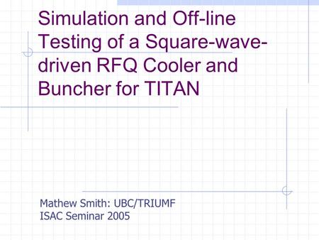 Simulation and Off-line Testing of a Square-wave- driven RFQ Cooler and Buncher for TITAN Mathew Smith: UBC/TRIUMF ISAC Seminar 2005.