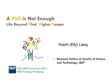 A PhD is Not Enough Life Beyond Piled Higher Deeper Huizhi (Elly) Liang CSD HDR Consortium 2011 HDR Training Workshop  Research Fellow of Faculty of Science.