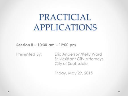 PRACTICIAL APPLICATIONS Session II – 10:30 am – 12:00 pm Presented By: Eric Anderson/Kelly Ward Sr. Assistant City Attorneys City of Scottsdale Friday,