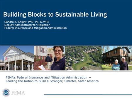 Building Blocks to Sustainable Living Sandra K. Knight, PhD, PE, D.WRE Deputy Administrator for Mitigation Federal Insurance and Mitigation Administration.