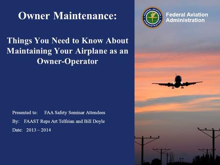 Presented to: By: Date: Federal Aviation Administration Owner Maintenance: Things You Need to Know About Maintaining Your Airplane as an Owner-Operator.