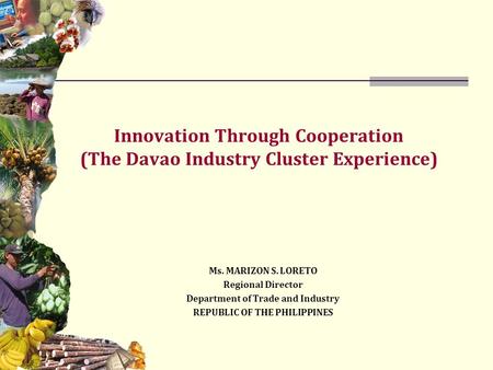 Innovation Through Cooperation (The Davao Industry Cluster Experience) Ms. MARIZON S. LORETO Regional Director Department of Trade and Industry REPUBLIC.