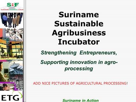 . Suriname in Action Suriname Sustainable Agribusiness Incubator Strengthening Entrepreneurs, Supporting innovation in agro- processing ADD NICE PICTURES.