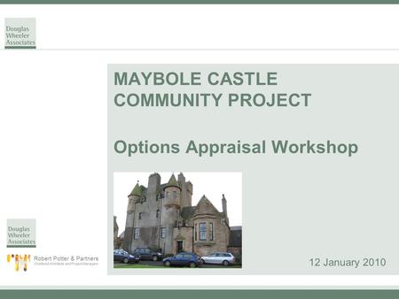 MAYBOLE CASTLE COMMUNITY PROJECT Options Appraisal Workshop 12 January 2010 Robert Potter & Partners Chartered Architects and Project Managers.