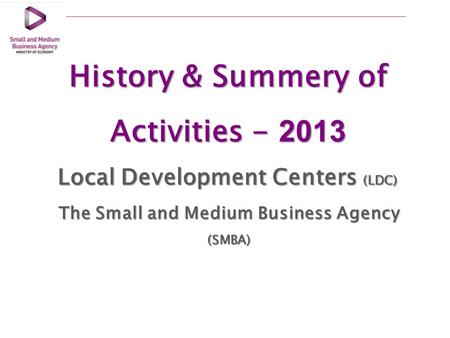 History & Summery of Activities - 2013 Local Development Centers (LDC) The Small and Medium Business Agency (SMBA)