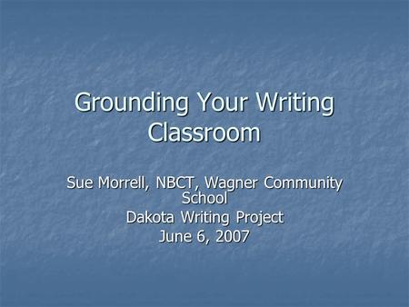 Grounding Your Writing Classroom Sue Morrell, NBCT, Wagner Community School Dakota Writing Project June 6, 2007.