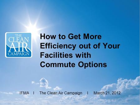 How to Get More Efficiency out of Your Facilities with Commute Options IFMA l The Clean Air Campaign l March 21, 2012.