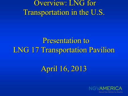 Overview: LNG for Transportation in the U.S. Presentation to LNG 17 Transportation Pavilion April 16, 2013 Overview: LNG for Transportation in the U.S.