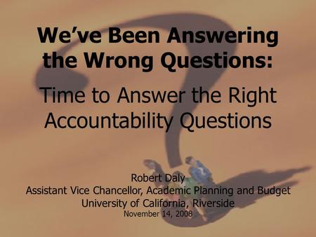 We’ve Been Answering the Wrong Questions: Time to Answer the Right Accountability Questions Robert Daly Assistant Vice Chancellor, Academic Planning and.