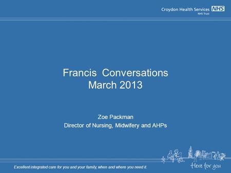 Francis Conversations March 2013 Zoe Packman Director of Nursing, Midwifery and AHPs Excellent integrated care for you and your family, when and where.