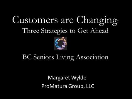 Customers are Changing : Three Strategies to Get Ahead BC Seniors Living Association Margaret Wylde ProMatura Group, LLC.