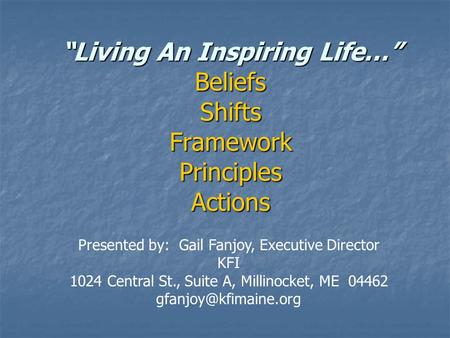 “Living An Inspiring Life…” Beliefs Shifts Framework Principles Actions Presented by: Gail Fanjoy, Executive Director KFI 1024 Central St., Suite A, Millinocket,