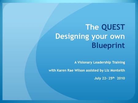 The QUEST Designing your own Blueprint A Visionary Leadership Training with Karen Rae Wilson assisted by Liz Monteith July 22- 25 th 2010.