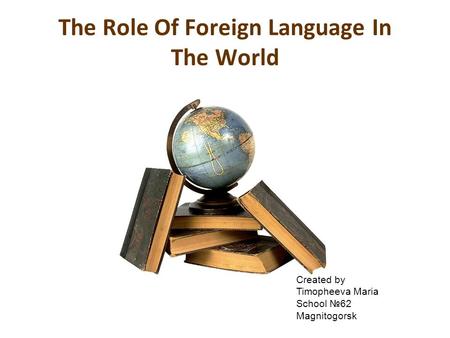 The Role Of Foreign Language In The World Created by Timopheeva Maria School №62 Magnitogorsk.