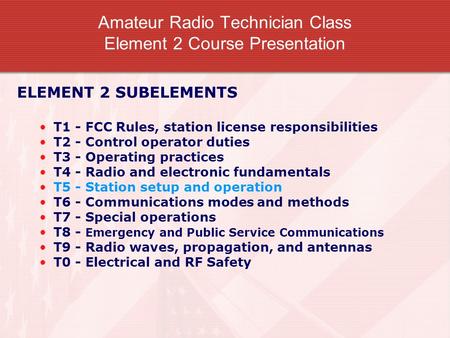 Amateur Radio Technician Class Element 2 Course Presentation ELEMENT 2 SUBELEMENTS T1 - FCC Rules, station license responsibilities T2 - Control operator.