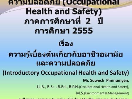 เรื่อง ความรู้เบื้องต้นเกี่ยวกับอาชีวอนามัย และความปลอดภัย (Introductory Occupational Health and Safety) Mr. Suwech Pimnumyen, LL.B., B.Sc., B.Ed., B.P.H.