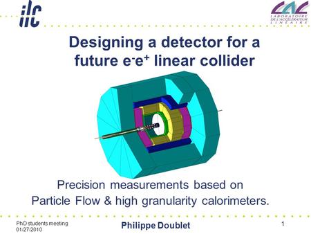 PhD students meeting 01/27/2010 Philippe Doublet 1 Designing a detector for a future e - e + linear collider Precision measurements based on Particle Flow.