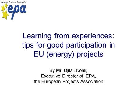 Learning from experiences: tips for good participation in EU (energy) projects By Mr. Djilali Kohli, Executive Director of EPA, the European Projects Association.