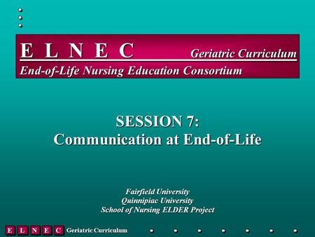 EELLNNEECC Geriatric Curriculum E L N E C _____ Geriatric Curriculum End-of-Life Nursing Education Consortium SESSION 7: Communication at End-of-Life Fairfield.