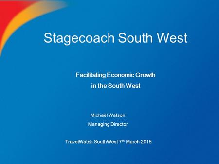 Stagecoach South West Michael Watson Managing Director TravelWatch SouthWest 7 th March 2015 Facilitating Economic Growth in the South West.