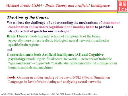 Arbib: CS564 - Brain Theory and Artificial Intelligence, USC, Fall 2001. Lecture 1. Introduction and Overview 1 The Aims of the Course: We will use the.