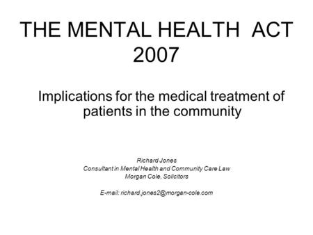 THE MENTAL HEALTH ACT 2007 Implications for the medical treatment of patients in the community Richard Jones Consultant in Mental Health and Community.