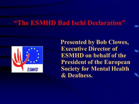 “The ESMHD Bad Ischl Declaration” Presented by Bob Clowes, Executive Director of ESMHD on behalf of the President of the European Society for Mental Health.