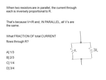 When two resistors are in parallel, the current through each is inversely proportional to R. That’s because V=IR and, IN PARALLEL, all V’s are the same.