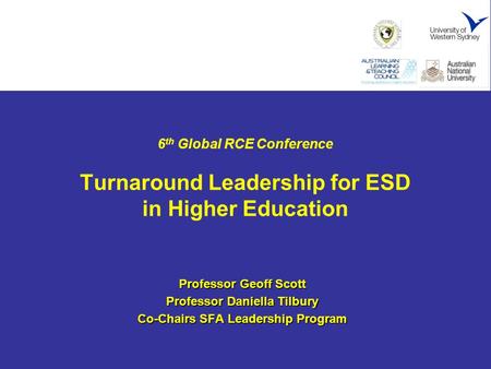 6 th Global RCE Conference Turnaround Leadership for ESD in Higher Education Professor Geoff Scott Professor Daniella Tilbury Co-Chairs SFA Leadership.