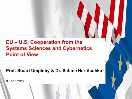 EU – U.S. Cooperation from the Systems Sciences and Cybernetics Point of View Prof. Stuart Umpleby & Dr. Sabine Herlitschka 8 Febr. 2011.