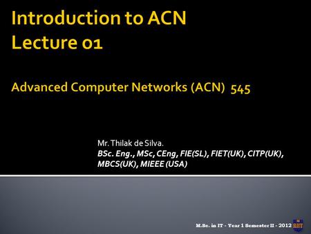 Mr. Thilak de Silva. BSc. Eng., MSc, CEng, FIE(SL), FIET(UK), CITP(UK), MBCS(UK), MIEEE (USA) M.Sc. in IT - Year 1 Semester II - 2012.