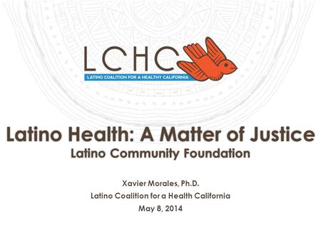 Latino Health: A Matter of Justice Latino Community Foundation Xavier Morales, Ph.D. Latino Coalition for a Health California May 8, 2014.