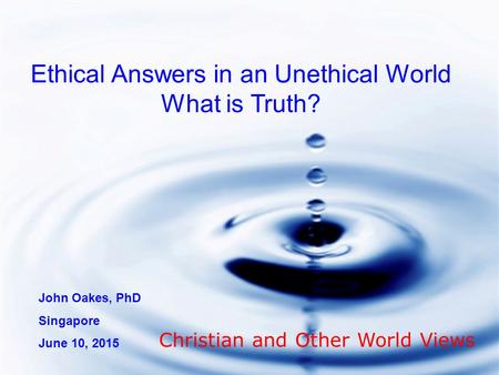 Ethical Answers in an Unethical World What is Truth? John Oakes, PhD Singapore June 10, 2015 Christian and Other World Views.