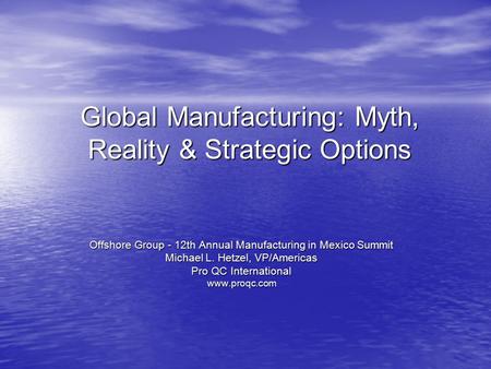 Global Manufacturing: Myth, Reality & Strategic Options Offshore Group - 12th Annual Manufacturing in Mexico Summit Michael L. Hetzel, VP/Americas Pro.