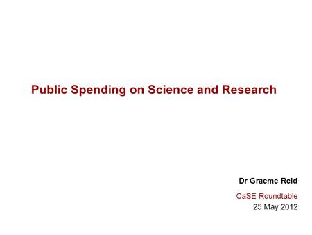 Public Spending on Science and Research Dr Graeme Reid CaSE Roundtable 25 May 2012.