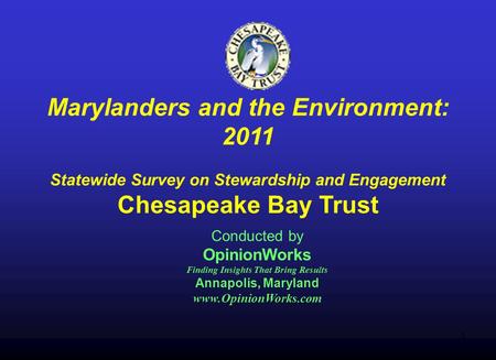 1 Marylanders and the Environment: 2011 Statewide Survey on Stewardship and Engagement Chesapeake Bay Trust Conducted by OpinionWorks Finding Insights.