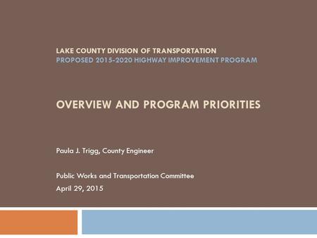 LAKE COUNTY DIVISION OF TRANSPORTATION PROPOSED 2015-2020 HIGHWAY IMPROVEMENT PROGRAM OVERVIEW AND PROGRAM PRIORITIES Paula J. Trigg, County Engineer Public.